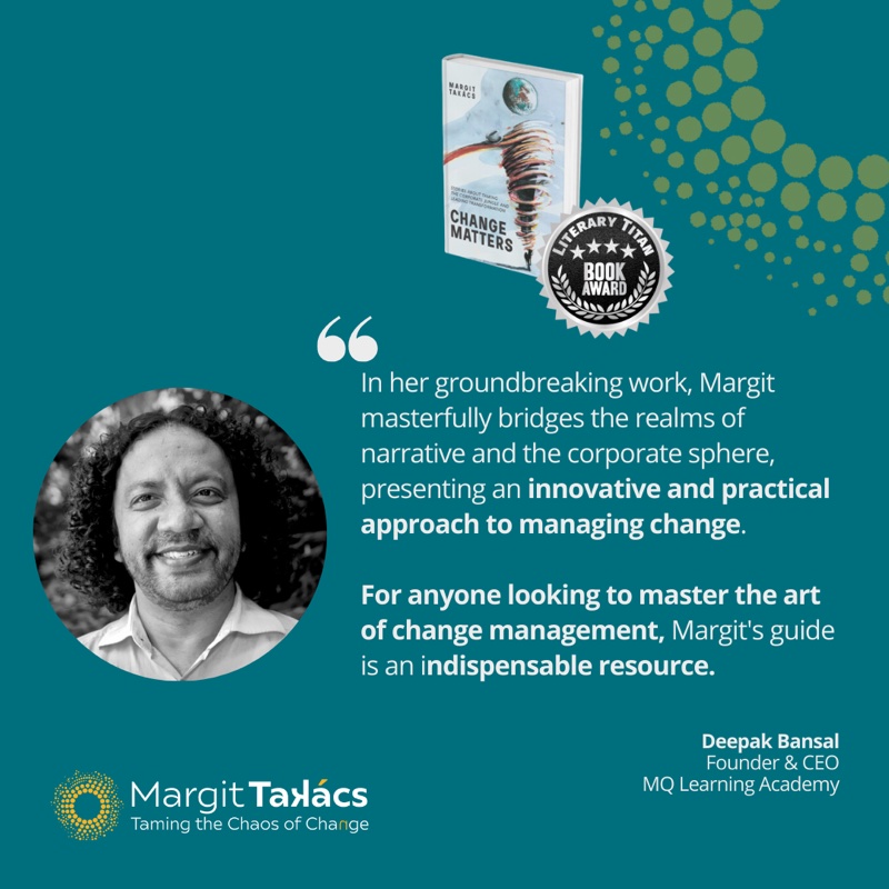 Deepak Bansal, Founder & CEO, MQ Learning Academy: "In her groundbreaking work, Margit masterfully bridges the realms of narrative and the corporate sphere, presenting an innovative and practical approach to managing change. For anyone looking to master the art of change management, Margit's guide is an indispensable resource."