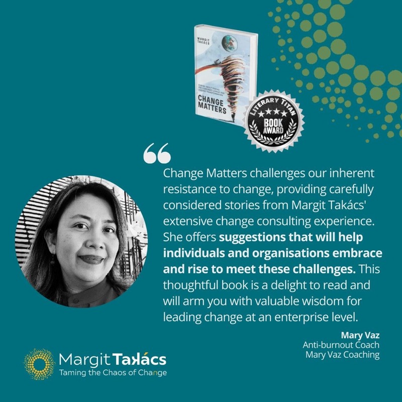 Mary Vaz, Anti-burnout Coach, Mary Vaz Coaching: "Change Matters challenges our inherent resistance to change, providing carefully considered stories from Margit Takács' extensive change consulting experience. She offers suggestions that will help individuals and organisations embrace and rise to meet these challenges. This thoughtful book is a delight to read and will arm you with valuable wisdom for leading change at an enterprise level."