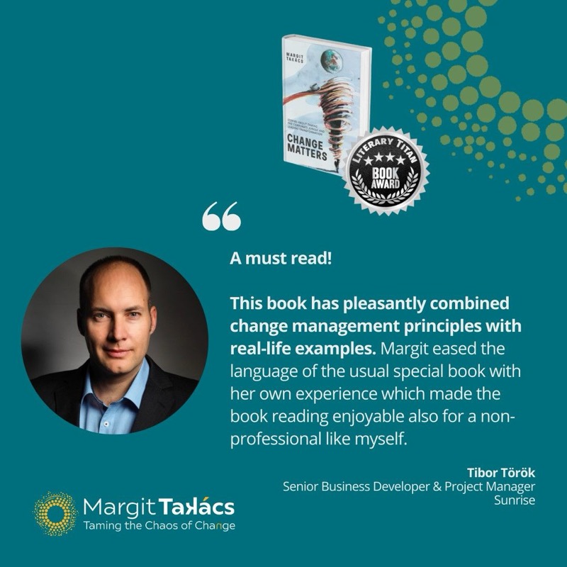 Tibor Török, Senior Business Developer & Project Manager, Sunrise: "A must read! This book has pleasantly combined change management principles with real-life examples. Margit eased the language of the usual special book with her own experience which made the book reading enjoyable also for a non-professional like myself."